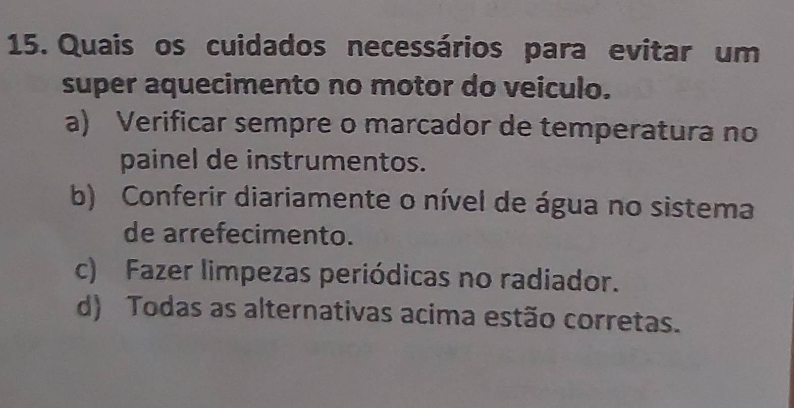 Quais os cuidados necessários para evitar um
super aquecimento no motor do veiculo.
a) Verificar sempre o marcador de temperatura no
painel de instrumentos.
b) Conferir diariamente o nível de água no sistema
de arrefecimento.
c) Fazer limpezas periódicas no radiador.
d) Todas as alternativas acima estão corretas.