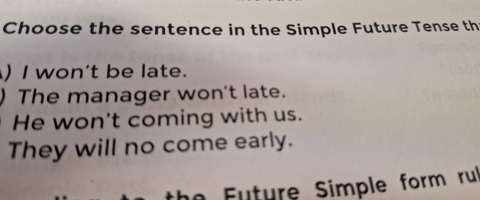 Choose the sentence in the Simple Future Tense th
) I won't be late.
) The manager won't late.
He won't coming with us.
They will no come early.
* Enture Simple form rul