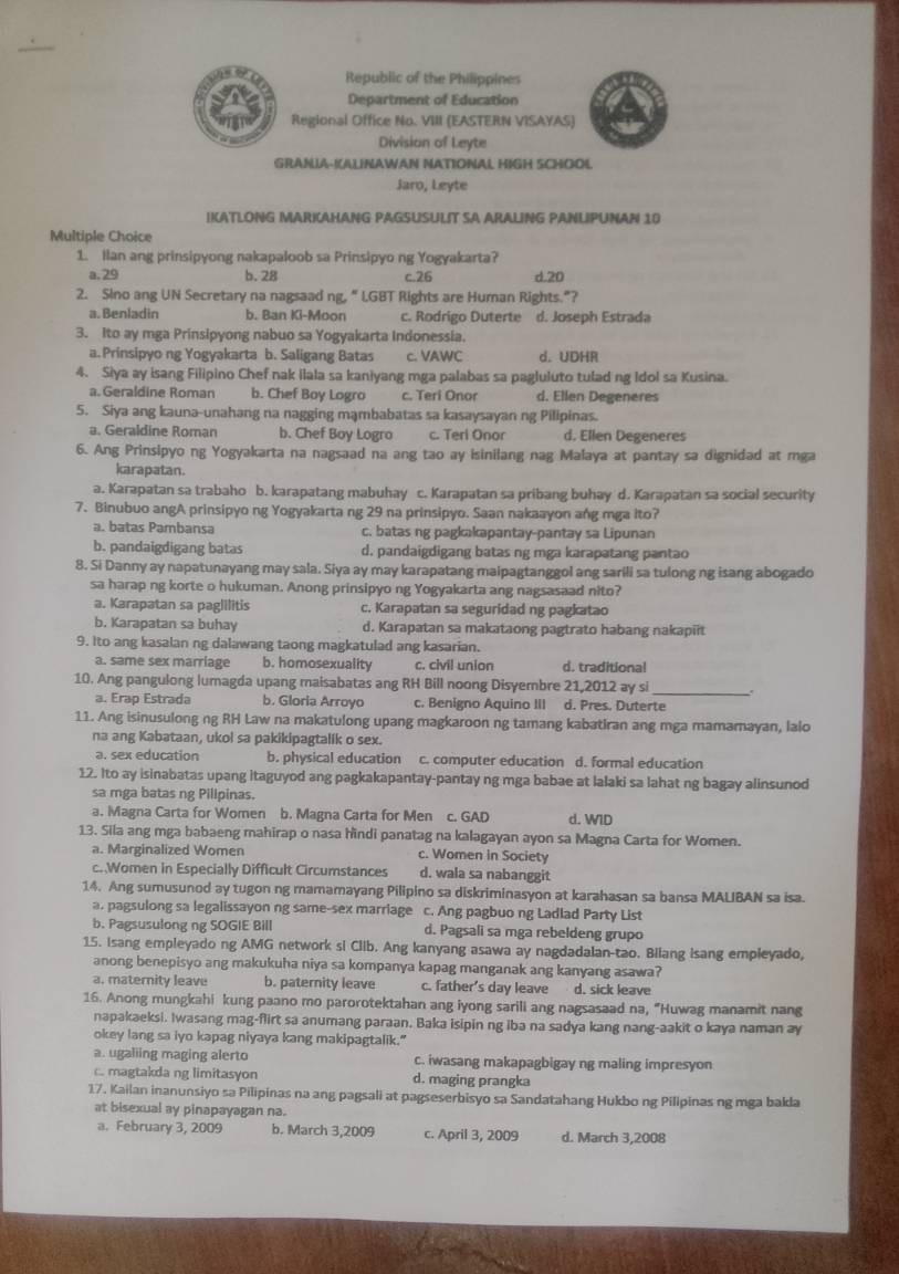 Republic of the Philippines
Department of Education
Regional Office No. VIII (EASTERN VISAYAS)
Division of Leyte
GRANIA-!ALINAWAN NATIONAL HIGH SCHOOL
Jaro, Leyte
IKATLONG MARKAHANG PAGSUSULIT SA ARALING PANLIPUNAN 10
Multiple Choice
1. Ilan ang prinsipyong nakapaloob sa Prinsipyo ng Yogyakarta?
a.29 b. 28 c.26 d.20
2. Sino ang UN Secretary na nagsaad ng, “ IGBT Rights are Human Rights.”?
a. Benladin b. Ban Ki-Moon c. Rodrigo Duterte d. Joseph Estrada
3. Ito ay mga Prinsipyong nabuo sa Yogyakarta Indonessia.
a. Prinsipyo ng Yogyakarta b. Saligang Batas c. VAWC d. UDHR
4. Siya ay isang Filipino Chef nak ilala sa kaniyang mga palabas sa pagluluto tulad ng Idol sa Kusina.
a.Geraldine Roman b. Chef Boy Logro c. Teri Onor d. Ellen Degeneres
5. Siya ang kauna-unahang na nagging mạmbabatas sa kasaysayan ng Pilipinas.
a. Geraldine Roman b. Chef Boy Logro c. Teri Onor d. Ellen Degeneres
6. Ang Prinsipyo ng Yogyakarta na nagsaad na ang tao ay isinilang nag Malaya at pantay sa dignidad at mga
karapatan.
a. Karapatan sa trabaho b. karapatang mabuhay c. Karapatan sa pribang buhay d. Karapatan sa social security
7. Binubuo angA prinsipyo ng Yogyakarta ng 29 na prinsipyo. Saan nakaayon ang mga ito?
a. batas Pambansa c. batas ng pagkakapantay-pantay sa Lipunan
b. pandaigdigang batas d. pandaigdigang batas ng mga karapatang pantao
8. Si Danny ay napatunayang may sala. Siya ay may karapatang maipagtanggol ang sarili sa tulong ng isang abogado
sa harap ng korte o hukuman. Anong prinsipyo ng Yogyakarta ang nagsasaad nito?
a. Karapatan sa paglilitis c. Karapatan sa seguridad ng pagkatao
b. Karapatan sa buhay d. Karapatan sa makataong pagtrato habang nakapiit
9. Ito ang kasalan ng dalawang taong magkatulad ang kasarian.
a. same sex marriage b. homosexuality c. civil union d. traditional
10. Ang pangulong lumagda upang maisabatas ang RH Bill noong Disyembre 21,2012 ay si .
a. Erap Estrada b. Gloria Arroyo c. Benigno Aquino III d. Pres. Duterte
11. Ang isinusulong ng RH Law na makatulong upang magkaroon ng tamang kabatiran ang mga mamamayan, lalo
na ang Kabataan, ukol sa pakikipagtalik o sex.
a. sex education b. physical education c. computer education d. formal education
12. Ito ay isinabatas upang itaguyod ang pagkakapantay-pantay ng mga babae at lalaki sa lahat ng bagay alinsunod
sa mga batas ng Pilipinas.
a. Magna Carta for Women b. Magna Carta for Men c. GAD d. WID
13. Sila ang mga babaeng mahirap o nasa hindi panatag na kalagayan ayon sa Magna Carta for Women.
a. Marginalized Women c. Women in Society
c. Women in Especially Difficult Circumstances d. wala sa nabanggit
14. Ang sumusunod ay tugon ng mamamayang Pilipino sa diskriminasyon at karahasan sa bansa MALIBAN sa isa.
a. pagsulong sa legalissayon ng same-sex marriage c. Ang pagbuo ng Ladlad Party List
b. Pagsusulong ng SOGIE Bill d. Pagsali sa mga rebeldeng grupo
15. Isang empleyado ng AMG network si Clib. Ang kanyang asawa ay nagdadalan-tao. Biiang isang empleyado,
anong benepisyo ang makukuha niya sa kompanya kapag manganak ang kanyang asawa?
a. maternity leave b. paternity leave c. father's day leave d. sick leave
16. Anong mungkahi kung paano mo parorotektahan ang iyong sarili ang nagsasaad na, “Huwag manamit nang
napakaeksi. Iwasang mag-flirt sa anumang paraan. Baka isipin ng iba na sadya kang nang-aakit o kaya naman ay
okey lang sa iyo kapag niyaya kang makipagtalik."
a. ugaliing maging alerto c. iwasang makapagbigay ng maling impresyon
c. magtakda ng limitasyon d. maging prangka
17. Kailan inanunsiyo sa Pilipinas na ang pagsali at pagseserbisyo sa Sandatahang Hukbo ng Pilipinas ng mga bakda
at bisexual ay pinapayagan na.
a. February 3, 2009 b. March 3,2009 c. April 3, 2009 d. March 3,2008