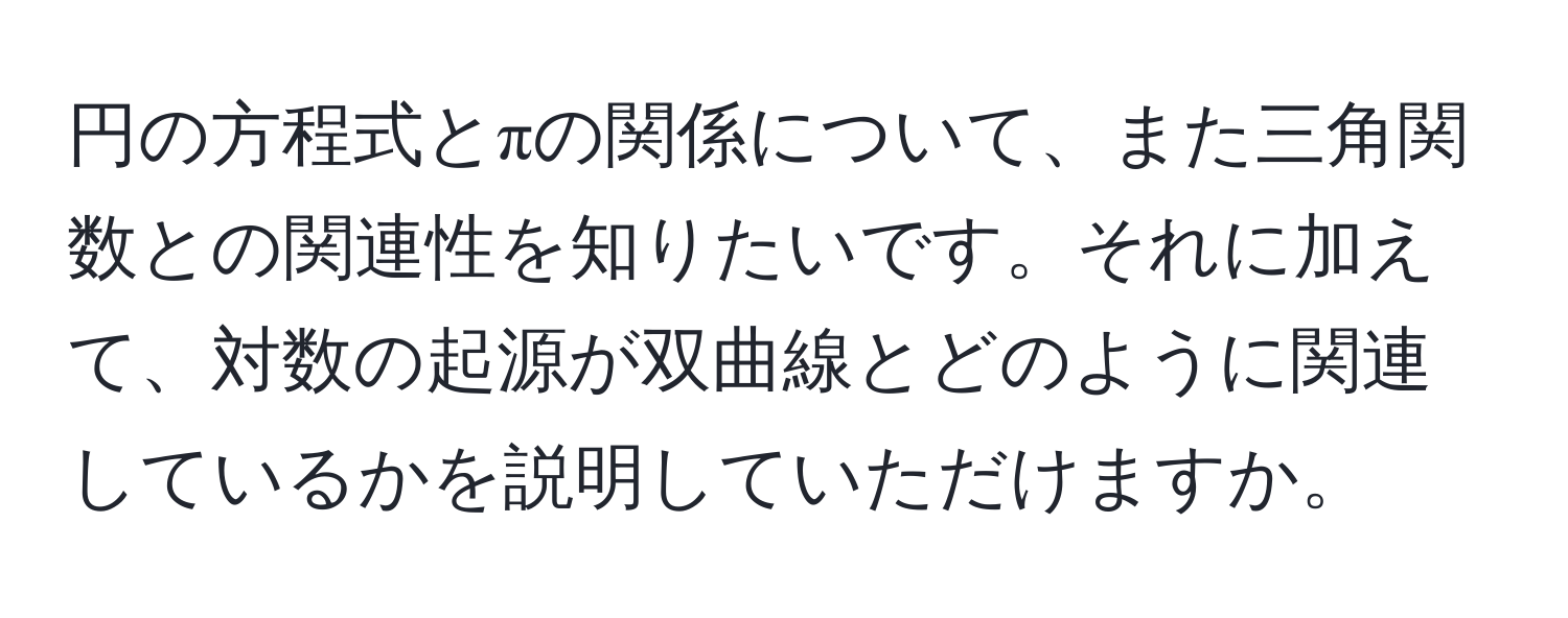 円の方程式とπの関係について、また三角関数との関連性を知りたいです。それに加えて、対数の起源が双曲線とどのように関連しているかを説明していただけますか。