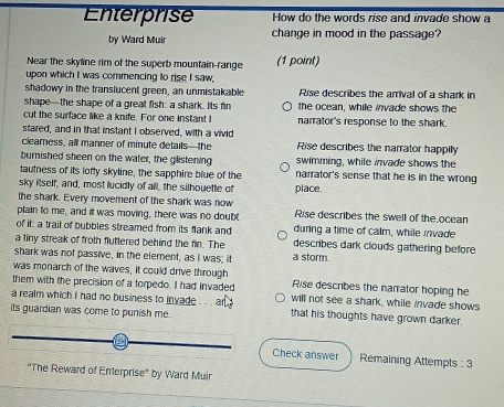 Enterprise How do the words rise and invade show a
by Ward Muir change in mood in the passage?
Near the skyline rim of the superb mountain-range (1 point)
upon which I was commencing to rise I saw,
shadowy in the translucent green, an unmistakable Rise describes the arrival of a shark in
shape—the shape of a great fish: a shark. Its fin the ocean, while invade shows the
cut the surface like a knife. For one instant I narrator's response to the shark.
stared, and in that instant I observed, with a vivid
cleamness, all manner of minute detailsthe Rise describes the narrator happily
burnished sheen on the water, the glistening swimming, while invade shows the
tautness of its lofty skyline, the sapphire blue of the narrator's sense that he is in the wrong
sky itself, and, most lucidly of all, the silhouette of place.
the shark. Every movement of the shark was now
plain to me, and it was moving, there was no doubt Rise describes the swell of the ocean
of it a trail of bubbles streamed from its flank and during a time of calm, while invade
a liny streak of froth fluttered behind the fin. The describes dark clouds gathering before
shark was not passive, in the element, as I was; it a storm.
was monarch of the waves, it could drive through
them with the precision of a torpedo. I had invaded Rise describes the narrator hoping he
a realm which i had no business to invade . .. an will not see a shark, while invade shows
its guardian was come to punish me. that his thoughts have grown darker.
Check answer Remaining Attempts : 3
''The Reward of Enterprise' by Ward Muir