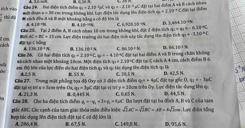 A. 3,6 mN. B. 0,36 N. C. 36 N.
tích vào Câu 24. Hai điện tích điểm q_1=2.10^(-2)mu C và q_2=-2.10^(-2)mu C đặt tại hai điểm A và B cách nhau
một đoạn a=30cm trong không khí. Lực điện tác dụng lên điện tích q_0=2.10^(-9)C đặt tại điểm
 r/3  thì độ M cách đều A và B một khoảng bằng a có độ lớn là
A. 4.10^(-6)N. B. 4.10^(-10)N. C. 6,928.10^(-6)N. D. 3,464.10^(-6)N.
Câu 25. Tại 2 điểm A, B cách nhau 10 cm trong không khí, đặt 2 điện tích q_1=q_2=-6.10^(-6)C.
2 cm. Biết AC=BC=15cm. Lực điện trường do hai điện tích này tác dụng lên điện tích q_3=-3.10^(-8)C
cách đặt tại C bằng
A. 136.10^(-3)N. B. 136.10^(-2)N. C. 86.10^(-3)N. D. 86.10^(-2)N.
Câu 26. Có hai điện tích q_1=2.10^(-6)C,q_2=-4.10^(-6)C đặt tại hai điểm A và B trong chân không
và cách nhau một khoảng 10cm. Một điện tích q_3=2.10^(-6)C đặt tại C cách A 4 cm, cách điểm B 6
nôi cm. Độ lớn của lực điện do hai điện tích q_1 và q_2 tác dụng lên điện tích q_3 là
ớc A.2,5 N. B. 55 N. C. 30,1 N. D. 42,5 N.
Câu 27. Trong mặt phẳng tọa độ Oxy có 3 điện tích điểm q_1=+4mu C đặt tại gốc 0,q_2=-3mu C
đặt tại vị trí x=5cm trên Ox, q_3=3mu C đặt tại vị trí y=10cm trên Oy. Lực điện tác dụng lên qi
A. 21,3 N. B. 0,445 N. C. 0,65 N. D. 44,5 N.
ía Câu 28. Cho ba điện tích điểm q_1=-q_2=3* q_3=6mu C lần lượt đặt tại ba đỉnh A, B và C của tam
giác ABC. Các cạnh của tam giác thỏa mãn điều kiện sqrt(2)AC=sqrt(2)BC=AB=4sqrt(2)cm. Lực điện tổng
hợp tác dụng lên điện tích đặt tại C có độ lớn là
A. 286,4 N. B. 67,5 N. C. 149,8 N. D. 95,6 N.