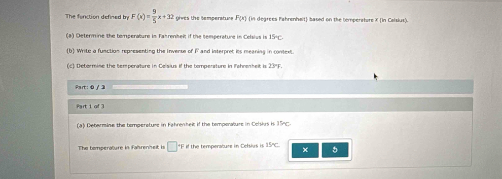 The function defined by F(x)= 9/5 x+32 gives the temperature F(x) (in degrees Fahrenheit) based on the temperature X (in Celsius). 
(a) Determine the temperature in Fahrenheit if the temperature in Celsius is 15°C. 
(b) Write a function representing the inverse of F and interpret its meaning in context. 
(c) Determine the temperature in Celsius if the temperature in Fahrenheit is 23°F. 
Part: 0 / 3 
Part 1 of 3 
(a) Determine the temperature in Fahrenheit if the temperature in Celsius is 15°C. 
The temperature in Fahrenheit is □°F if the temperature in Celsius is 15°C. 
× 5