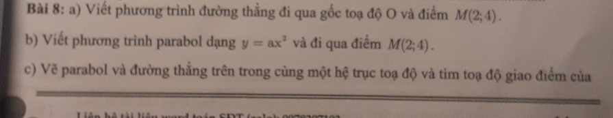 Viết phương trình đường thẳng đi qua gốc toạ độ O và điểm M(2;4). 
b) Viết phương trình parabol dạng y=ax^2 và đi qua điểm M(2;4). 
c) Vẽ parabol và đường thẳng trên trong cùng một hệ trục toạ độ và tìm toạ độ giao điểm của