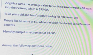 Angélica earns the average salary for a clinical psychologist 5-10 years
into their career, which is $75,000
Is 28 years old and hasn't started saving for retirement yet. 
Would like to retire at 67, when she could receive full Social Security 
benefits. 
Monthly budget in retirement of $3,000
Answer the following questions below,