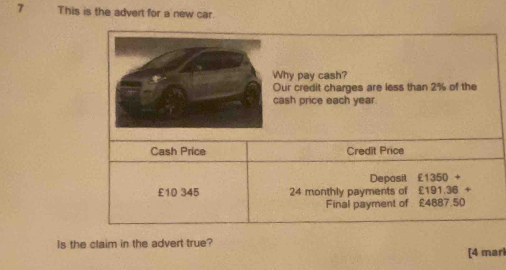 This is the advert for a new car. 
hy pay cash? 
ur credit charges are less than 2% of the 
ash price each year. 
Cash Price Credit Price 
Deposit £1350+
£10 345 24 monthly payments of . £191.36+
Final payment of £4887 50
Is the claim in the advert true? 
[4 marl