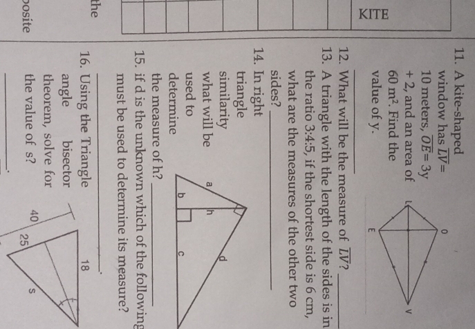 A kite-shaped 
window has overline LV=
10 meters, overline OE=3y
+ 2, and an area of
60m^2. Find the 
value of y. 
_ 
12. What will be the measure of overline LV 2_ 
13. A triangle with the length of the sides is in 
the ratio 3:4:5 , if the shortest side is 6 cm, 
what are the measures of the other two 
sides?_ 
14. In right 
triangle 
similarity 
what will be 
used to 
determine 
the measure of h?_ 
15. if d is the unknown which of the following 
must be used to determine its measure? 
the 
_. 
16. Using the Triangle 
angle bisector 
theorem, solve for 
bosite the value of s? 
_.