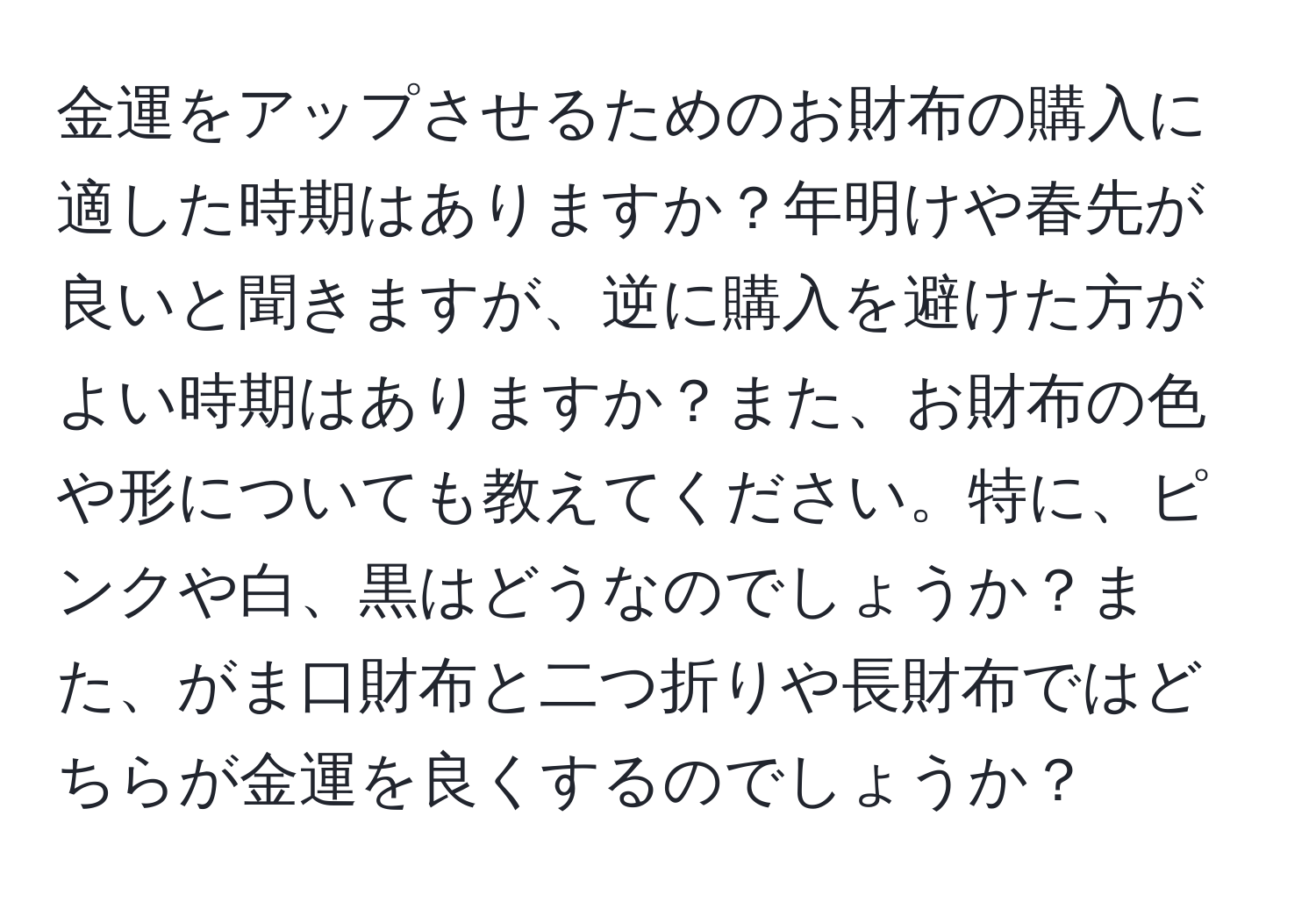 金運をアップさせるためのお財布の購入に適した時期はありますか？年明けや春先が良いと聞きますが、逆に購入を避けた方がよい時期はありますか？また、お財布の色や形についても教えてください。特に、ピンクや白、黒はどうなのでしょうか？また、がま口財布と二つ折りや長財布ではどちらが金運を良くするのでしょうか？