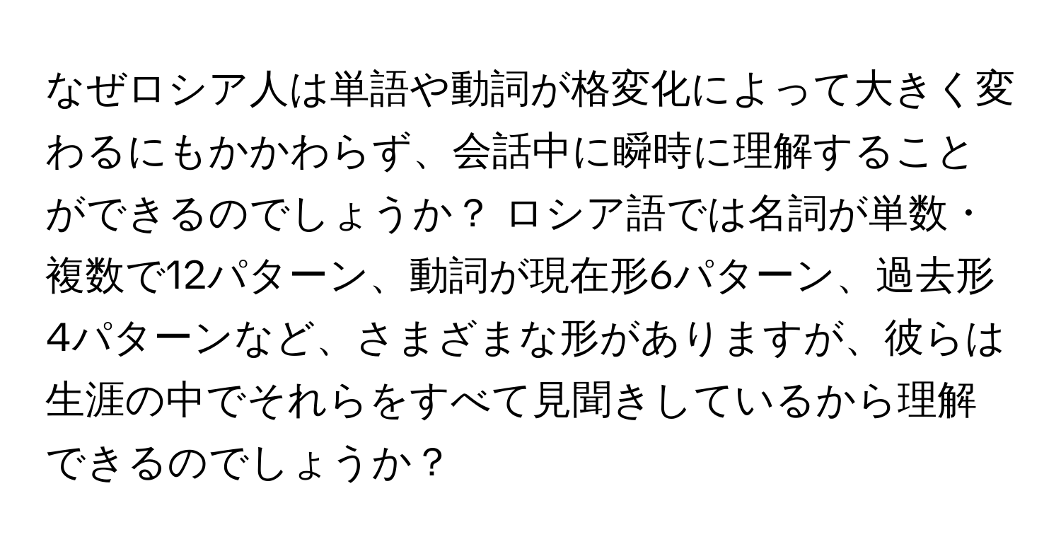 なぜロシア人は単語や動詞が格変化によって大きく変わるにもかかわらず、会話中に瞬時に理解することができるのでしょうか？ ロシア語では名詞が単数・複数で12パターン、動詞が現在形6パターン、過去形4パターンなど、さまざまな形がありますが、彼らは生涯の中でそれらをすべて見聞きしているから理解できるのでしょうか？