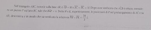 Nel triangolo ABC ', isoscele sulla base AR, è overline AB=81 overline AC=overline BC=5t Dopo aver verificato che Awidehat CB é ottuso, conside- 
ra un punto P sul lato BC, tale che hat BAP=x. Dette H e K, rispettivamente, le projezioni di P sul prolungamento di AC e su 
Afl, determina x in modo che sia verificata la relazione overline PH+overline PK= 16/5 L