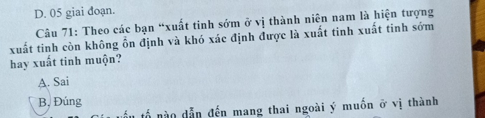 D. 05 giai đoạn.
Câu 71: Theo các bạn “xuất tinh sớm ở vị thành niên nam là hiện tượng
xuất tinh còn không ổn định và khó xác định được là xuất tinh xuất tinh sớm
hay xuất tinh muộn?
A. Sai
B, Đúng
ấu tổ nào dẫn đến mang thai ngoài ý muốn ở vị thành