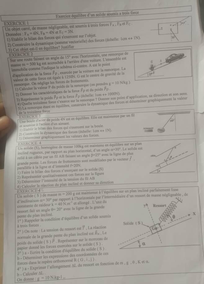 Exercice équilibre d'un solide soumis a trois force
EXERCICE 1 et Fc· 140°
Un objet carré, de masse négligeable, est soumis à trois forces F_A,F_B
e
Données : F_A=6N,F_B=4N et F_C=3N.
1) Etablir le bilan des forces qui s'exercent sur l’objet. Icmrightarrow IN).
2) Construire la dynamique (somme vectorielle) des forces (échelle:
3) Cet objet est-il en équilibre? Justifier
EXERCICE 2
Sur une route faisant un angle de 15° avec l'horizontale, une remorque d
masse m=500 kg est accrochée à l'arrière d'une voiture. L'ensemble est
immobile comme l'indique le schéma ci-contre. A est le point
d'application de la force Ép , exercée par la voiture sur la remorque. La
valeur de cette force est égale à 1250N. G est le centre de gravité de la 
remorque. On néglige les forces de frottements. g=10N/kg).
1) Calculer la valeur P du poids de la remorque (on prendra
2) Donner les caractéristiques de la force Fρ et du poids vector Prho .
) Représenter le poids  et l foce vector 1 (échelle: 1cmrightarrow 1000N).
4) Quelle troisième force s’exerce sur la remorque ? Donner son point d'application, sa direction et son sens.
5) La remorque étant en équilibre, construire la dynamique des forces et déterminer graphiquement la valeur
de la troisième force
EXERCICE 3
Une boule d'acier de poids 4N est en équilibre. Elle est maintenue par un fil
30°
et soumise à l'action d'un aïmant.
!) Etablir le bilan des forces qui s'exercent sur la boule.
2) Construire la dynamique des forces (échelle: 1cmrightarrow IN) Abmunt
3) Déterminer graphiquement les valeurs des forces.
EXERCICE 4
Un solide (S), homogène de masse 100kg est maintenu en équilibre sur un plan
incliné rugueux, par rapport au plan horizontal, d’un angle alpha =30° Le solide est
relié à un câble par un fil AB faisant un angle beta =25° avec la ligne de plus
grande pente. Les forces de frottements sont modélisées par le vecteur vector f,.
parallèle à la ligne et d'intensité f=20N,
1) Faire le bilan des forces s’exerçant sur le solide (S) (5)
2) Représenter qualitativement ces forces sur la figure
3) Déterminer l'intensité de la tension du fil AB
4) Calculer la réaction du plan incliné et donner sa direction
EXERCICE 4
Un solide ( S ) de masse m=200 g est maintenue à l'équilibre sur un plan incliné parfaitement lisse
d'inclinaison alpha =30° par rapport à l'horizontale par l'intermédiaire d'un ressort de masse négligeable , de
constante de raideur k=40N.m^(-1) et allongé . L'axe du
5
ressort fait un angle θ =20° avec la ligne de la grande Ressort
pente du plan incliné.
x
1°) Rappeler la condition d'équilibre d'un solide soumis
0
à trois forces . Solide (S)
2°) On note : La tension du ressort est overline T , La réaction
overline G·
normale de la grande pente du plan incliné est vector R_N , Le
poids du solide (S)vector P. Représenter sur le morceau de
papier donné les forces exercées sur le solide ( S ) .
α
3°) a - Ecrire la condition d'équilibre du solide ( S ) .
b - Déterminer les expressions des coordonnées de ces
forces dans le repère orthonormé R (G,i,j).
4° a - Exprimer l'allongement ΔL du ressort en fonction de m , g , θ , Κ et α.
b - Calculer ∆L .
On donne : _ g=10N.kg-1..