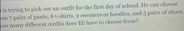 is trying to pick out an outfit for the first day of school. He can choose 
om 7 pairs of pants, 8 t-shirts, 2 sweaters or hoodies, and 5 pairs of shoes. 
How many different outfits does Eli have to choose from?