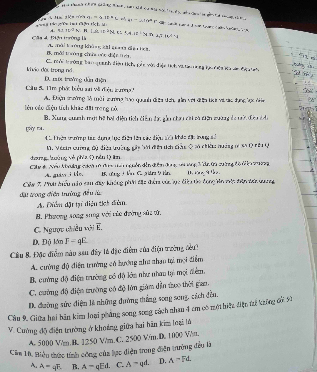 b. Hai thanh nhựa giống nhau, sau khi cọ xát với len dạ, nếu đưa lại gần thi chúng sẽ hút
Câu 3. Hai điện tích q_1=6.10^(-8)C C và
tương tác giữa hai điện tích là: q_2=3.10^(-8)C đặt cách nhau 3 cm trong chân không. Lực
A. 54.10^(-2)N. B. 1,8.10^(-2)N. C. 5,4.10^(-3)N .D. 2,7.10^(-3)N.
Câu 4. Điện trường là No
A. môi trường không khí quanh điện tích.
B. môi trường chứa các điện tích.
C. môi trường bao quanh điện tích, gắn với điện tích và tác dụng lực điện lên các điện tích
khác đặt trong nó.
D. môi trường dẫn điện.
Câu 5. Tìm phát biểu sai về điện trường?
A. Điện trường là môi trường bao quanh điện tích, gắn với điện tích và tác dụng lực điện
lên các điện tích khác đặt trong nó.
B. Xung quanh một hệ hai điện tích điểm đặt gần nhau chỉ có điện trường do một điện tích
gây ra.
C. Điện trường tác dụng lực điện lên các điện tích khác đặt trong nó
D. Véctơ cường độ điện trường gây bởi điện tích điểm Q có chiều: hướng ra xa Q nếu Q
dương, hướng về phía Q nếu Q âm.
Câu 6. Nếu khoảng cách từ điện tích nguồn đến điểm đang xét tăng 3 lần thì cường độ điện trường
A. giảm 3 lần. B. tăng 3 lần. C. giảm 9 lần. D. tăng 9 lần.
Câu 7. Phát biểu nào sau đây không phải đặc điểm của lực điện tác dụng lên một điện tích dương
đặt trong điện trường đều là:
A. Điểm đặt tại điện tích điểm.
B. Phương song song với các đường sức từ.
C. Ngược chiều với vector E.
D. Độ lớn F=qE.
Câu 8. Đặc điểm nào sau đây là đặc điểm của điện trường đều?
A. cường độ điện trường có hướng như nhau tại mọi điểm.
B. cường độ điện trường có độ lớn như nhau tại mọi điểm.
C. cường độ điện trường có độ lớn giảm dần theo thời gian.
D. đường sức điện là những đường thẳng song song, cách đều.
Câu 9. Giữa hai bản kim loại phẳng song song cách nhau 4 cm có một hiệu điện thế không đổi 50
V. Cường độ điện trường ở khoảng giữa hai bản kim loại là
A. 5000 V/m.B. 1250 V/m. C. 2500 V/m.D. 1000 V/m.
Câu 10. Biểu thức tính công của lực điện trong điện trường đều là
A. A=qE. B. A=qEd. C. A=qd. D. A=Fd.