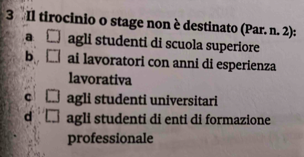 Il tirocinio o stage non è destinato (Par. n. 2):
a: agli studenti di scuola superiore
b ai lavoratori con anni di esperienza
lavorativa
C agli studenti universitari
d agli studenti di enti di formazione
professionale