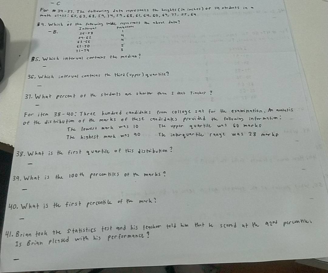 For 34-37. The following datn represents the heights (in inches) of 14 students in a 
math cliss: 6s, 63. 68. S9, 74, 59. 68, 61. 64, 60, 69, 72, 55, 59
89. Which of the folowing table represents the about data? 
- B. Imferval Fresveney 
i
13 -56
2
3
BS. Which interval contains the median? 
36. Which interval contains the third (opper ) quartile? 
37. What percent of the students art shorter than s feek Tinches? 
For item 38-40: Three hundred candidetts from college sat for the examination. An analsis 
of the distribution of th marks of these candidates provided the following information: 
The lowest mark was 10 The apper quartile wis 60 marks 
The highest mark was 90 The interquartice range was 28 marks 
38. What is th first quartilc of this distibution? 
39. What is the 100th percentiles of th marks? 
40. What is th first percentil of th marh? 
41. Brian took the Statistics fest and his teacher told him that be scored at the 92^(nd) percuntice. 
Is Brign plaased with his performance?