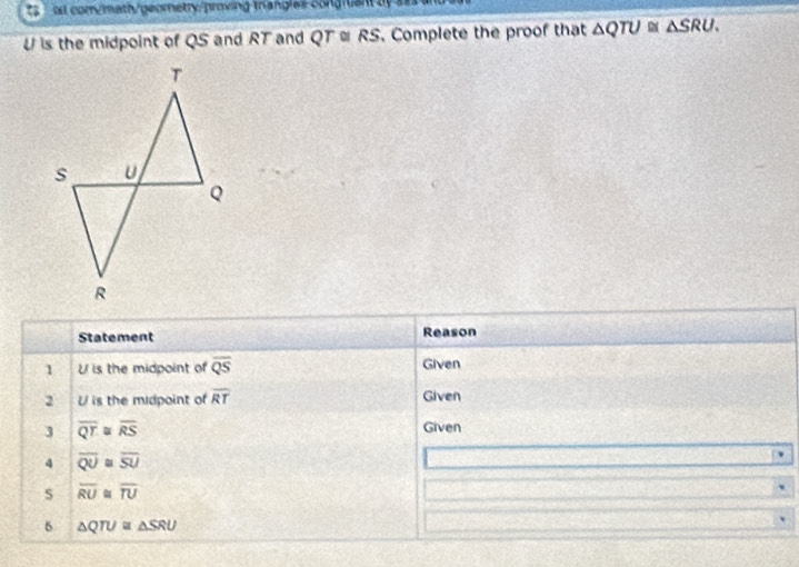 oll com/math/geometry/proving-trangles congruant by ass
U is the midpoint of QS and RT and QT≌ RS. Complete the proof that △ QTU≌ △ SRU. 
Statement Reason 
1 U is the midpoint of overline QS Given 
2 U is the midpoint of overline RT Given 
3 overline QT overline RS Given 
4 overline QU. overline SU
s overline RU overline TU
6 △ QTU≌ △ SRU