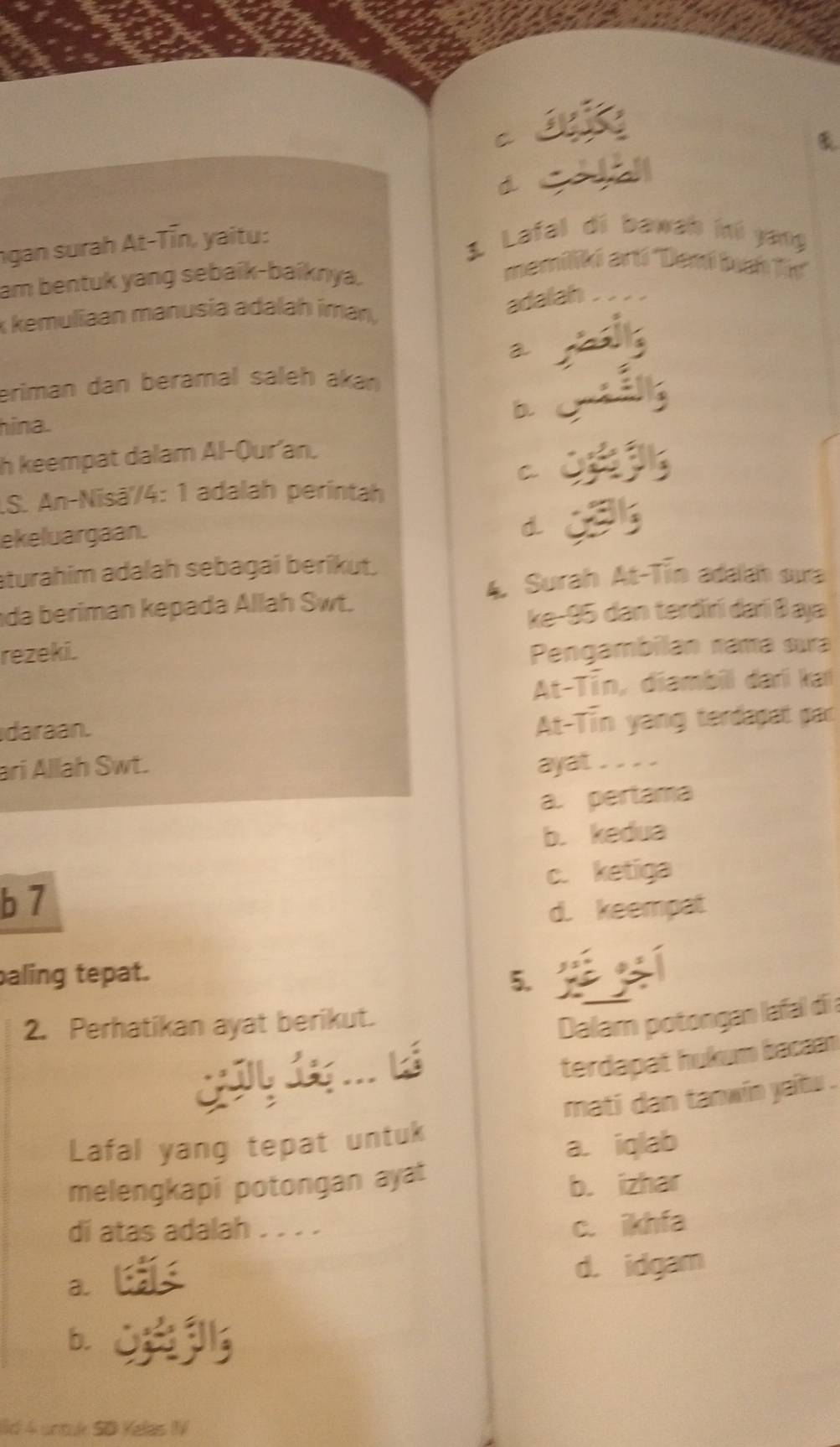 C
d
ngan surah At-Tīn, yaitu:
1 Lafal di bawab kú yang
am bentuk yang sebaík-baíknya.
memiliki artí ''Damí bua lir''
k kemuliaan manusia adalah imany
adalah
a
eriman dan beramal saleh akan
b
hina.
h keempat dalam Al-Qur'an.
C
.S. An-Nisā'/4: 1 adalah perintah
ekeluargaan.
d.
sturahim adalah sebagai berikut.
A Surah At-Tin adalah sua
da beriman kepada Allah Swt.
ke- 95 dan terdirí darí Baja
rezeki. Pengambilan rama sua
At-Tīn, diambill dari ka
daraan.
At-Tin yang terdapat par
ari Allah Swt. ayat . . . .
a. pertama
b. kedua
c. ketiga
b 7
d. keempat
aling tepat.
5
2. Perhatikan ayat berikut.
Dalam potongan lafal di a
terdapat hukum bacaan
Lafal yang tepat untuk mati dan tanwin yaits .
a. iqlab
melengkapi potongan ayat
b. izhar
di atas adalah . . . . c. ikhfa
d. idgam
a.
b.
Ild 4 untulk SD Kelas IV