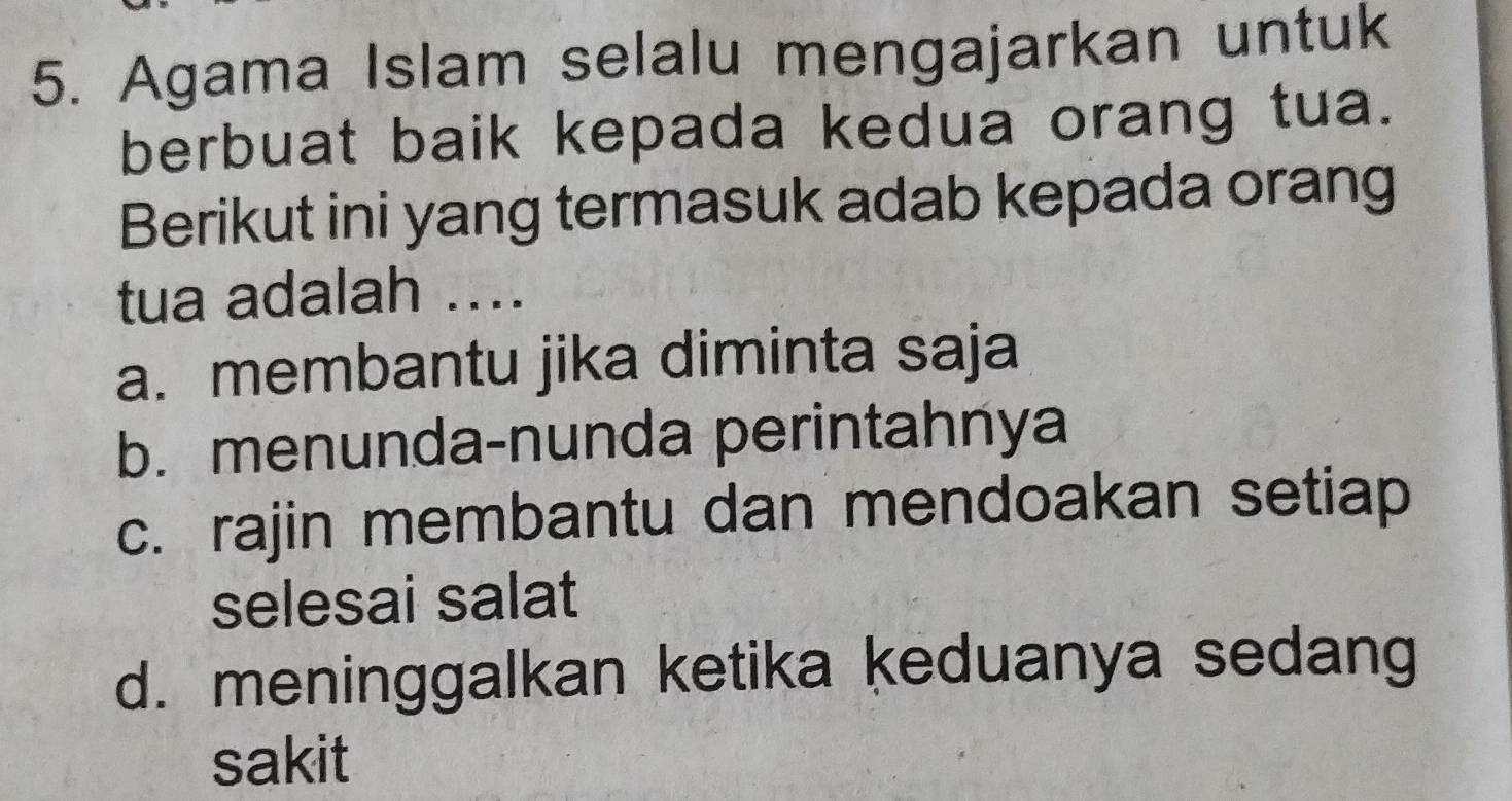 Agama Islam selalu mengajarkan untuk
berbuat baik kepada kedua orang tua.
Berikut ini yang termasuk adab kepada orang
tua adalah ....
a. membantu jika diminta saja
b. menunda-nunda perintahnya
c. rajin membantu dan mendoakan setiap
selesai salat
d. meninggalkan ketika keduanya sedang
sakit