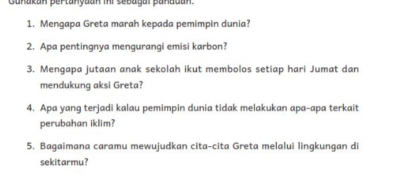 Gunakan pertanyaan ini sebagal panauan. 
1. Mengapa Greta marah kepada pemimpin dunia? 
2. Apa pentingnya mengurangi emisi karbon? 
3. Mengapa jutaan anak sekolah ikut membolos setiap hari Jumat dan 
mendukung aksi Greta? 
4. Apa yang terjadi kalau pemimpin dunia tidak melakukan apa-apa terkait 
perubahan iklim? 
5. Bagaimana caramu mewujudkan cita-cita Greta melalui lingkungan di 
sekitarmu?