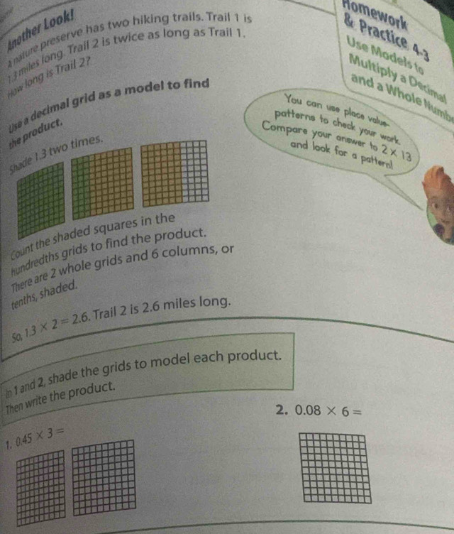 nother Look! 
Homework & Practice 4 ? 
A nature preserve has two hiking trails. Trail 1 is
13 miles long. Trail 2 is twice as long as Trail 1
Use M o l to 
How long is Trail 21
Multiply a Decimal 
You can use place value 
the product. Use a decimal grid as a model to find 
and a Whole Numh 
patterns to check your work 
Compare your answer to 2* 13
Shade 1.3 two times. 
and look for a pattern! 
Count the shaded squares in the 
hundredths grids to find the product. 
There are 2 whole grids and 6 columns, or tenths, shaded. 
50 1.3* 2=2.6. Trail 2 is 2.6 miles long. 
In 1 and 2, shade the grids to model each product. 
Then write the product. 
2. 0.08* 6=
0.45* 3=
1.