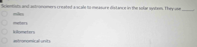 Scientists and astronomers created a scale to measure distance in the solar system. They use _.
milles
meters
killometers
astronomical units