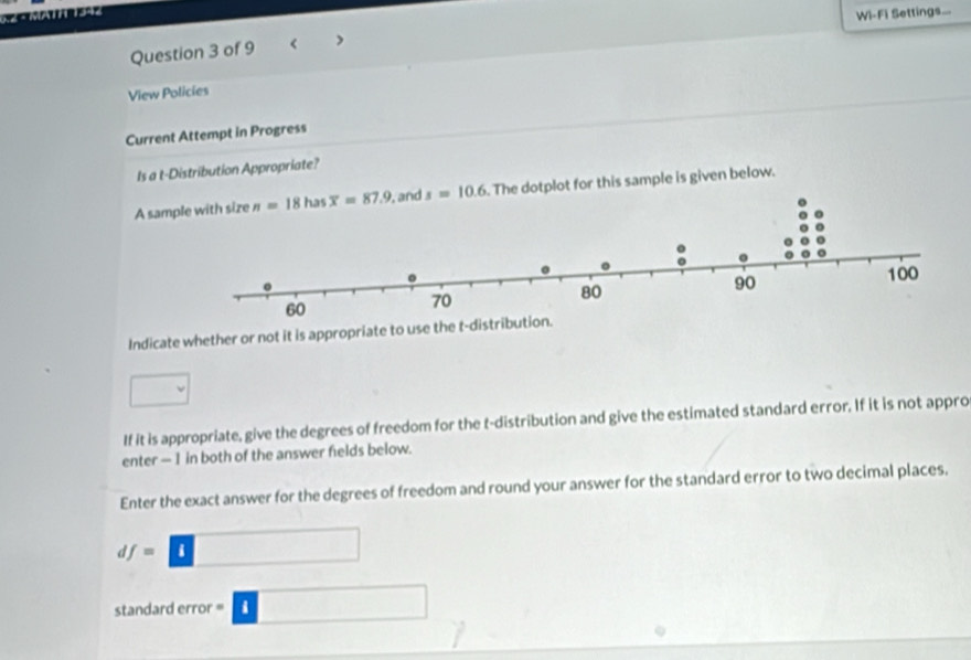 Wi-Fi Settings...
Question 3 of 9 < >
View Policies
Current Attempt in Progress
Is a t-Distribution Appropriate?
A sam  . The dotplot for this sample is given below.
Indicate whether or not it is appropriate to use the t-d
□
If it is appropriate, give the degrees of freedom for the t-distribution and give the estimated standard error. If it is not appro
enter — 1 in both of the answer felds below.
Enter the exact answer for the degrees of freedom and round your answer for the standard error to two decimal places.
df=□
standard error -□