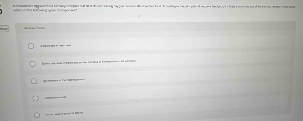 A researcher di covered a sensory receptor that detects decreasing oxygen concentrations in the blood. According to the principles of negative feedback, it is likely that stimulation of this sensory receptor will produce
which of the following types of responses?
(52) Multiple Choice
A decrease in heart rate
Both a decrease in heart rate and an increase in the respiratory rate will occur.
An increase in the respiratory rate
Unconsciousness
An increase in physical activity