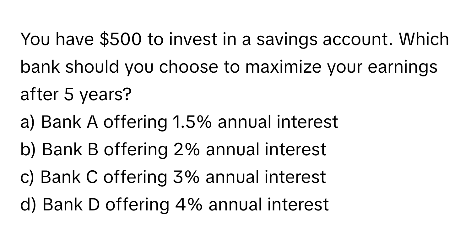 You have $500 to invest in a savings account.  Which bank should you choose to maximize your earnings after 5 years?

a) Bank A offering 1.5% annual interest
b) Bank B offering 2% annual interest
c) Bank C offering 3% annual interest
d) Bank D offering 4% annual interest