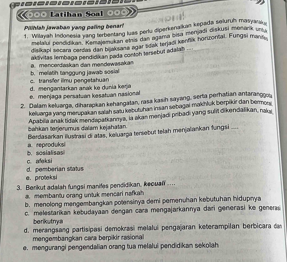 ⊙०© Latihan Soal
Pilihlah jawaban yang paling benar!
1. Wilayah Indonesia yang terbentang luas perlu diperkenalkan kepada seluruh masyarakat
melalui pendidikan. Kemajemukan etnis dan agama bisa menjadi diskusi menarik untuk
disikapi secara cerdas dan bijaksana agar tidak terjadi konflik horizontal. Fungsí manifes
aktivitas lembaga pendidikan pada contoh tersebut adalah ....
a. mencerdaskan dan mendewasakan
b. melatih tanggung jawab sosial
c. transfer ilmu pengetahuan
d. mengantarkan anak ke dunia kerja
e. menjaga persatuan kesatuan nasional
2. Dalam keluarga, diharapkan kehangatan, rasa kasih sayang, serta perhatian antaranggota
keluarga yang merupakan salah satu kebutuhan insan sebagai makhluk berpikir dan bermoral.
Apabila anak tidak mendapatkannya, ia akan menjadi pribadi yang sulit dikendalikan, nakal
bahkan terjerumus dalam kejahatan.
Berdasarkan ilustrasi di atas, keluarga tersebut telah menjalankan fungsi ....
a. reproduksi
b. sosialisasi
c. afeksi
d. pemberian status
e. proteksi
3. Berikut adalah fungsi manifes pendidikan, kecuali ….
a. membantu orang untuk mencari nafkah
b. menolong mengembangkan potensinya demi pemenuhan kebutuhan hidupnya
c. melestarikan kebudayaan dengan cara mengajarkannya dari generasi ke generasi
berikutnya
d. merangsang partisipasi demokrasi melalui pengajaran keterampilan berbicara dan
mengembangkan cara berpikir rasional
e. mengurangi pengendalian orang tua melalui pendidikan sekolah