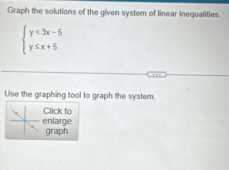 Graph the solutions of the given system of linear inequalities.
beginarrayl y<3x-5 y≤ x+5endarray.
Use the graphing tool to graph the system. 
Click to 
enlarge 
graph