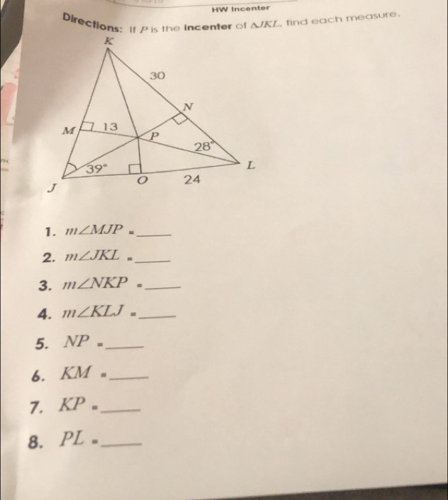 HW Incenter
Directions: If P is the incenter of △ JKL , find each measure.
PH.
1. m∠ MJP= _
2. m∠ JKL= _
3. m∠ NKP= _
4. m∠ KLJ= _
5. NP= _
6. KM= _
7. KP= _
8. PL= _