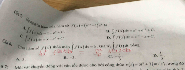 Họ nguyên hàm của hàm số f(x)=(e^(-x)-1)e^x
là
A. ∈t f(x)dx=x+e^x+C.
B. ∈t f(x)dx=e^x+e^(-x)+C.
C ∈t f(x)dx=x-e^x+C.
D. ∈t f(x)dx=e^(-x)-x+C. 
Câu 6: Cho hàm số f(x) thỏa mãn ∈tlimits _0^(7f(x)dx=3 , Giá trị ∈tlimits _1^4f(t)dt bằng
A, 3. B. -3. C. -frac 1)3. D.  1/3 ·
iu 7: Một vật chuyển động với vận tốc được cho bởi công thức v(t)=3t^2+7(m/s) , trong đó