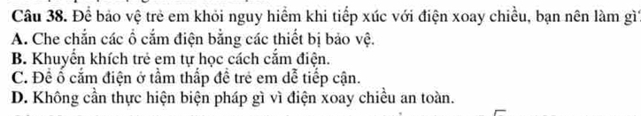 Để bảo vệ trẻ em khỏi nguy hiểm khi tiếp xúc với điện xoay chiều, bạn nên làm gì
A. Che chắn các ổ cắm điện bằng các thiết bị bảo vệ.
B. Khuyển khích trẻ em tự học cách cắm điện.
C. Đề ổ cắm điện ở tầm thấp đề trẻ em dễ tiếp cận.
D. Không cần thực hiện biện pháp gì vì điện xoay chiều an toàn.