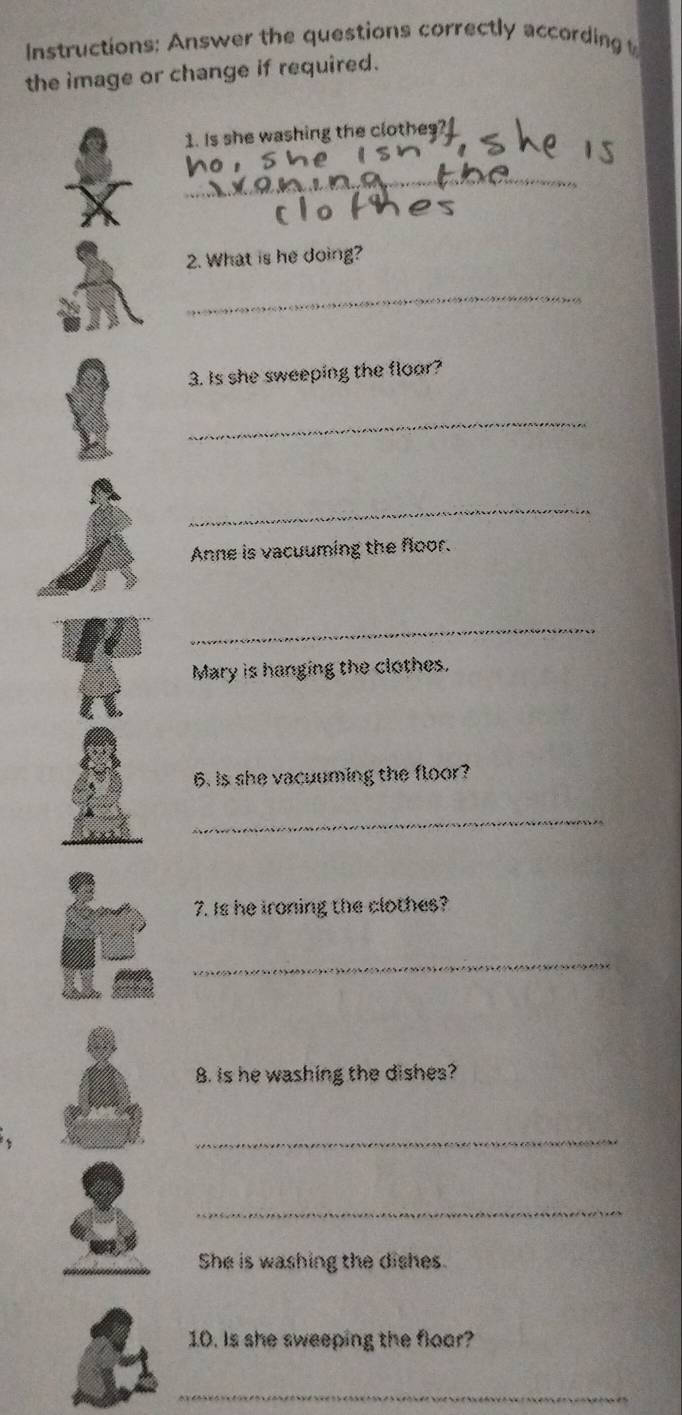 Instructions: Answer the questions correctly according 
the image or change if required. 
1. Is she washing the clothe 
_ 
2. What is he doing? 
_ 
3. Is she sweeping the floar? 
_ 
_ 
Anne is vacuuming the floor. 
_ 
Mary is hanging the clothes. 
6. is she vacuuming the floor? 
_ 
7. Is he ironing the clothes? 
_ 
8. is he washing the dishes? 
_ 
_ 
She is washing the dishes. 
10. Is she sweeping the floor? 
_