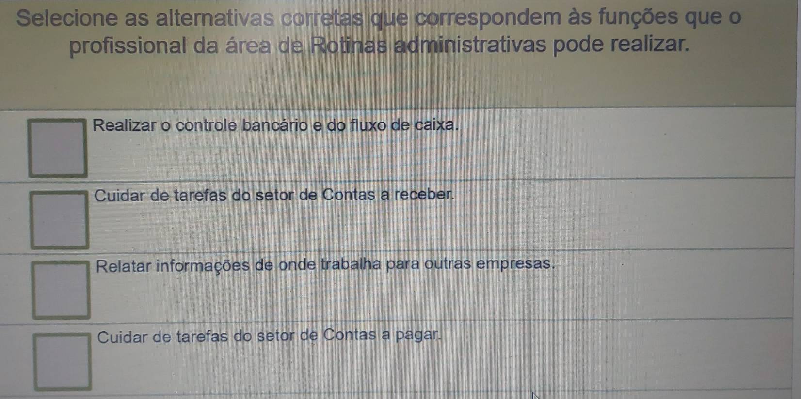 Selecione as alternativas corretas que correspondem às funções que o
profissional da área de Rotinas administrativas pode realizar.
Realizar o controle bancário e do fluxo de caixa.
Cuidar de tarefas do setor de Contas a receber.
Relatar informações de onde trabalha para outras empresas.
Cuidar de tarefas do setor de Contas a pagar.