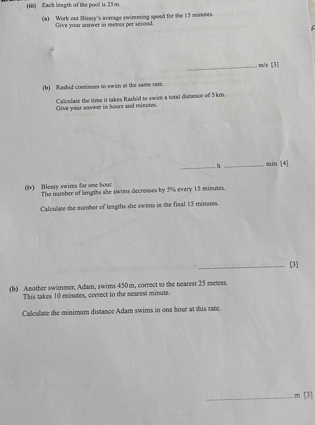 (iii) Each length of the pool is 25m. 
(a) Work out Blessy’s average swimming speed for the 15 minutes. 
Give your answer in metres per second. 
C 
_ m/s [3] 
(b) Rashid continues to swim at the same rate. 
Calculate the time it takes Rashid to swim a total distance of 5km. 
Give your answer in hours and minutes. 
_h_
min [4] 
(iv) Blessy swims for one hour. 
The number of lengths she swims decreases by 5% every 15 minutes. 
Calculate the number of lengths she swims in the final 15 minutes. 
_[3] 
(b) Another swimmer, Adam, swims 450m, correct to the nearest 25 metres. 
This takes 10 minutes, correct to the nearest minute. 
Calculate the minimum distance Adam swims in one hour at this rate. 
_ m[3]