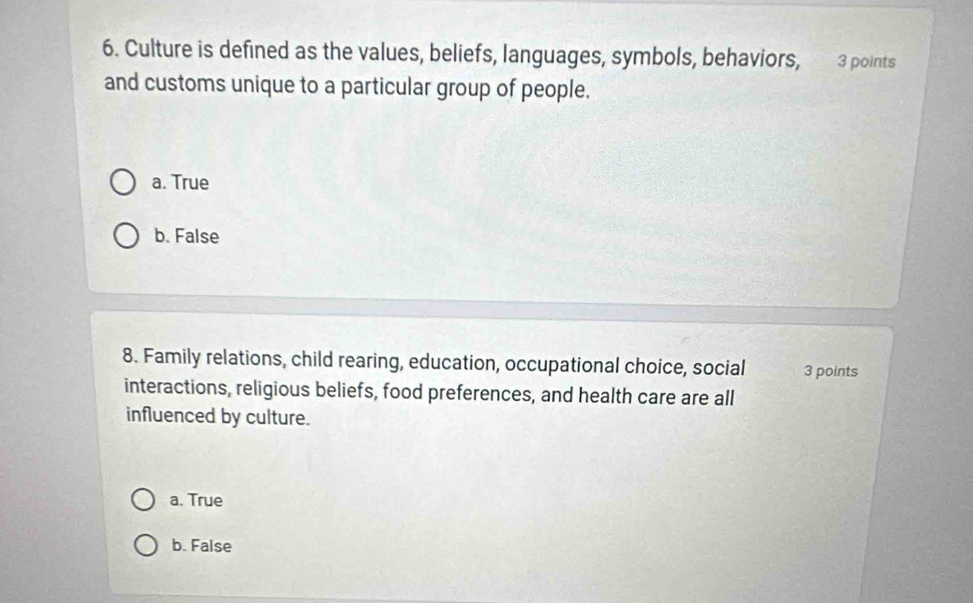 Culture is defined as the values, beliefs, languages, symbols, behaviors, 3 points
and customs unique to a particular group of people.
a. True
b. False
8. Family relations, child rearing, education, occupational choice, social 3 points
interactions, religious beliefs, food preferences, and health care are all
influenced by culture.
a. True
b. False