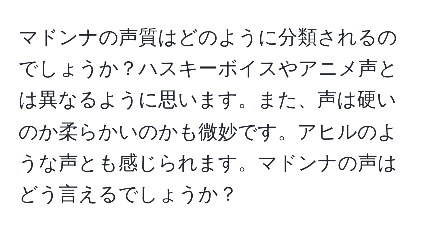 マドンナの声質はどのように分類されるのでしょうか？ハスキーボイスやアニメ声とは異なるように思います。また、声は硬いのか柔らかいのかも微妙です。アヒルのような声とも感じられます。マドンナの声はどう言えるでしょうか？