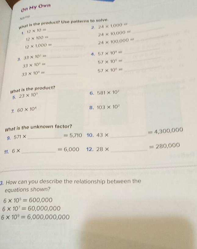 On My Own
Name
what is the product? Use patterns to solve._
2 24* 1,000= _
1. 12* 10= _
24* 10,000= _
_ 12* 100=
24* 100,000=
_
12* 1,000= _
3. 33* 10^2= _
_
4. 57* 10^4=
57* 10^5=
33* 10^3= _
57* 10^6=
_
_ 33* 10^4=
What is the product?
5. 23* 10^3
6. 581* 10^7
7. 60* 10^4
8. 103* 10^2
What is the unknown factor?
=4,300,000
9. 571* _
=5,710 10. 43* _
11. 6* _
=6,000 12. 28* _ 
=280,000
3. How can you describe the relationship between the
equations shown?
6* 10^5=600,000
6* 10^7=60,000,000
6* 10^9=6,000,000,000