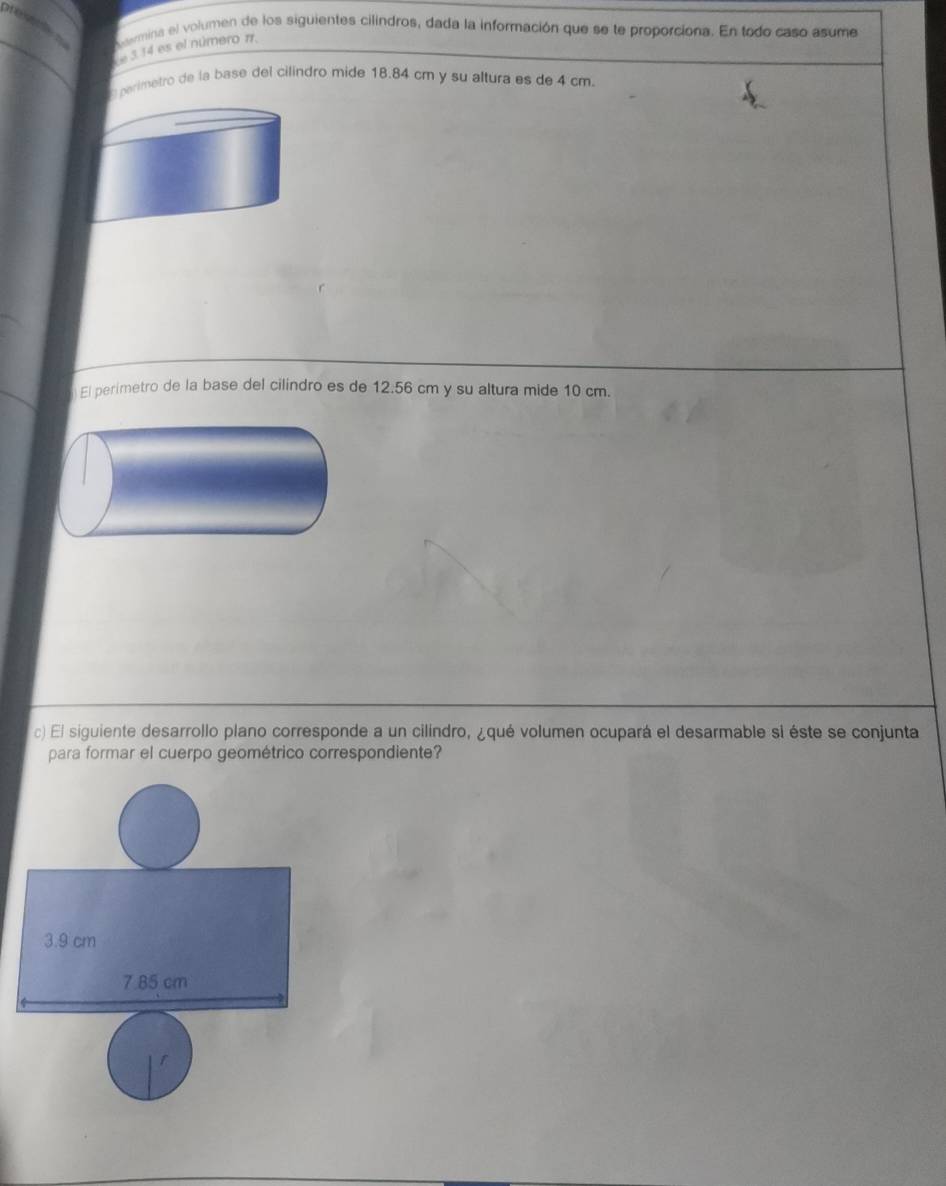 Nermina el volumen de los siguientes cilindros, dada la información que se te proporciona. En todo caso asume
e514 es el número π.
perimetro de la base del cilindro mide 18.84 cm y su altura es de 4 cm
El perimetro de la base del cilindro es de 12.56 cm y su altura mide 10 cm.
c) El siguiente desarrollo plano corresponde a un cilindro, ¿qué volumen ocupará el desarmable si éste se conjunta
para formar el cuerpo geométrico correspondiente?
3.9 cm
7.85 cm