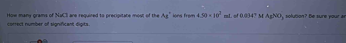 How many grams of NaCl are required to precipitate most of the Ag^+ ions from 4.50* 10^2mL of 0.0347 M AgNO_3 solution? Be sure your ar 
correct number of significant digits.