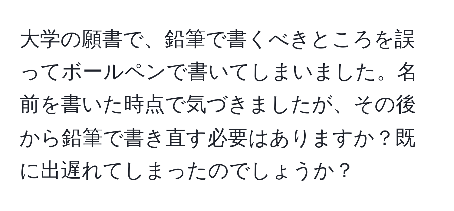 大学の願書で、鉛筆で書くべきところを誤ってボールペンで書いてしまいました。名前を書いた時点で気づきましたが、その後から鉛筆で書き直す必要はありますか？既に出遅れてしまったのでしょうか？