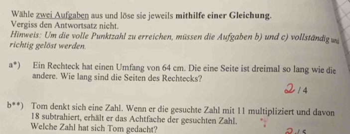 Wähle zwei Aufgaben aus und löse sie jeweils mithilfe einer Gleichung. 
Vergiss den Antwortsatz nicht. 
Hinweis: Um die volle Punktzahl zu erreichen, müssen die Aufgaben b) und c) vollständig u 
richtig gelöst werden. 
a^*) Ein Rechteck hat einen Umfang von 64 cm. Die eine Seite ist dreimal so lang wie die 
andere. Wie lang sind die Seiten des Rechtecks? 
/ 4 
b**) Tom denkt sich eine Zahl. Wenn er die gesuchte Zahl mit 11 multipliziert und davon
18 subtrahiert, erhält er das Achtfache der gesuchten Zahl. 
Welche Zahl hat sich Tom gedacht?