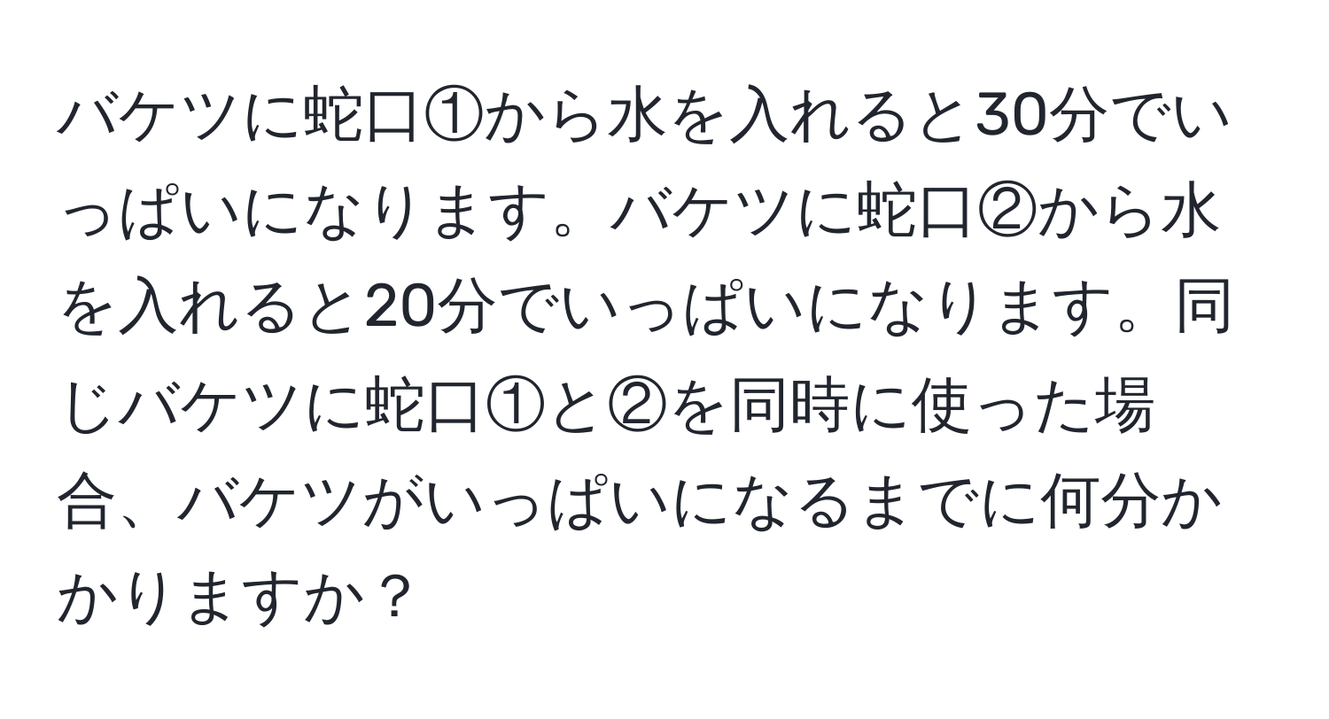 バケツに蛇口①から水を入れると30分でいっぱいになります。バケツに蛇口②から水を入れると20分でいっぱいになります。同じバケツに蛇口①と②を同時に使った場合、バケツがいっぱいになるまでに何分かかりますか？