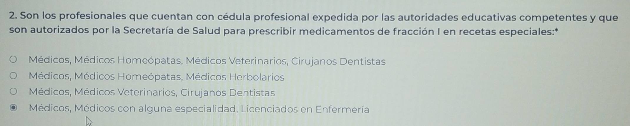 Son los profesionales que cuentan con cédula profesional expedida por las autoridades educativas competentes y que
son autorizados por la Secretaría de Salud para prescribir medicamentos de fracción I en recetas especiales:*
Médicos, Médicos Homeópatas, Médicos Veterinarios, Cirujanos Dentistas
Médicos, Médicos Homeópatas, Médicos Herbolarios
Médicos, Médicos Veterinarios, Cirujanos Dentistas
Médicos, Médicos con alguna especialidad, Licenciados en Enfermería