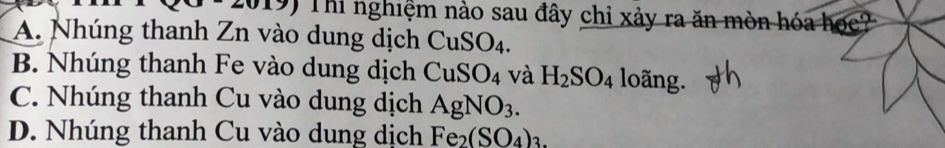 Thi nghiệm nào sau đây chỉ xảy ra ăn mòn hóa
A. Nhúng thanh Zn vào dung dịch CuSO_4.
B. Nhúng thanh Fe vào dung dịch CuSO_4 và H_2SO_4 loãng.
C. Nhúng thanh Cu vào dung dịch AgNO_3.
D. Nhúng thanh Cu vào dung dịch Fe_2(SO_4)_3.