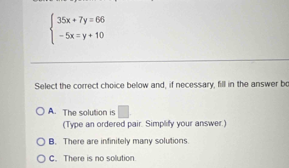 beginarrayl 35x+7y=66 -5x=y+10endarray.
Select the correct choice below and, if necessary, fill in the answer bo
A. The solution is □. 
(Type an ordered pair. Simplify your answer.)
B. There are infinitely many solutions.
C. There is no solution.