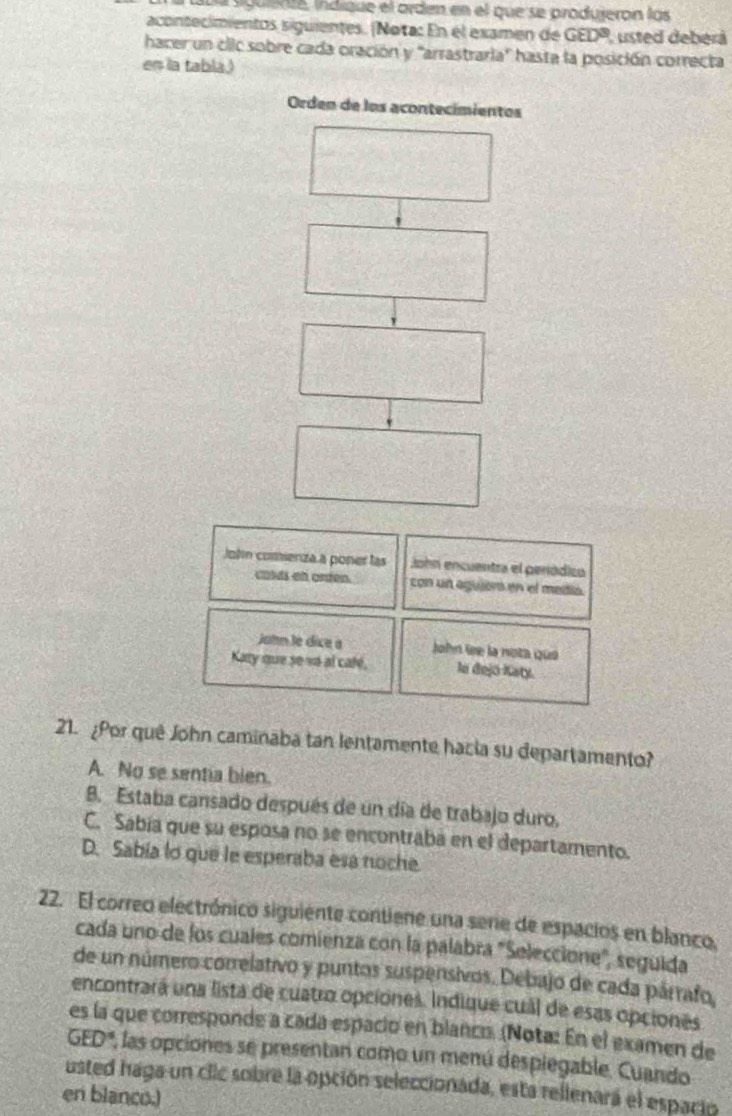 sula sgulene, indíque el orden en el que se produjeron las
acontecimientos siguientes. (Nota: En el examen de GED^3 , usted deberá
hacer un clic sobre cada oración y 'arrastrarla' hasta la posición correcta
en la tabla.)
Orden de los acontecímientos
John comenza a poner las John encuentra el periódico
calds on orden. con un aguor en el media.
John le dice a John le la nota quá
Katy que so va al cale, le dejō Katy.
21. ¿Por quê John caminaba tan lentamente hacia su departamento?
A. No se sentia bien.
8. Estaba cansado después de un día de trabajo duro,
C. Sabía que su esposa no se encontraba en el departamento.
D. Sabia lo que le esperaba esa noche.
22. El correo electrónico siguiente contiene una sene de espacios en blanco,
cada uno de los cuales comienza con la palabra "Seleccione", seguida
de un número correlativo y puntos suspensivos. Debajo de cada párrafo,
encontrará una lista de cuatro opciones. Indique cuál de esas opciones
es la que corresponde a cada espació en blanco. (Nota: En el examen de
3ED *, las opciones se presentan como un menú despiegable, Cuando
usted haga un clic sobre la opción seleccionada, esta rellenará el espacio
en blanco.)