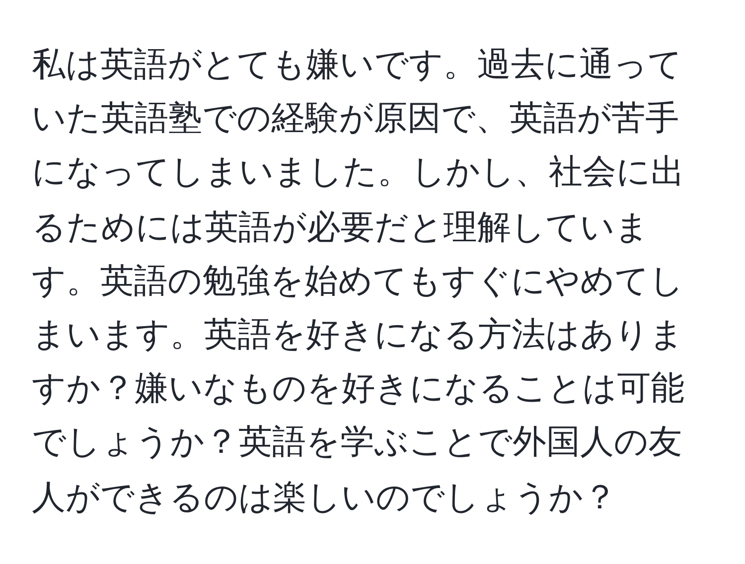 私は英語がとても嫌いです。過去に通っていた英語塾での経験が原因で、英語が苦手になってしまいました。しかし、社会に出るためには英語が必要だと理解しています。英語の勉強を始めてもすぐにやめてしまいます。英語を好きになる方法はありますか？嫌いなものを好きになることは可能でしょうか？英語を学ぶことで外国人の友人ができるのは楽しいのでしょうか？